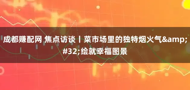 成都赚配网 焦点访谈丨菜市场里的独特烟火气 绘就幸福图景
