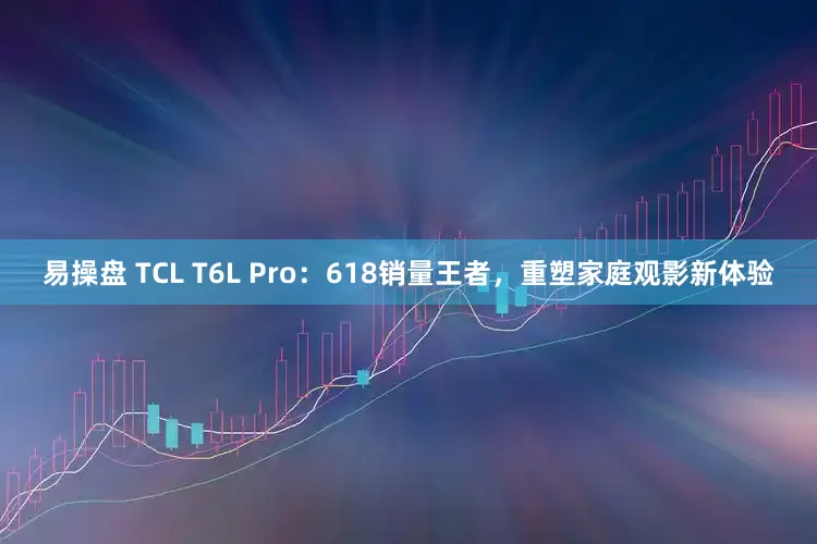 易操盘 TCL T6L Pro：618销量王者，重塑家庭观影新体验