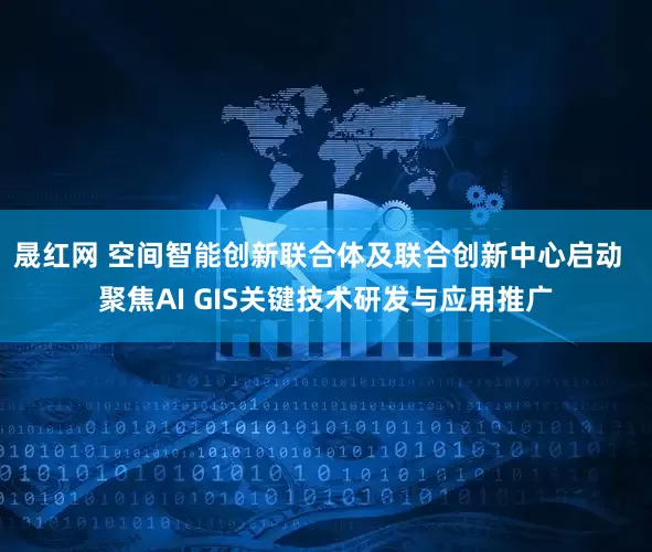 晟红网 空间智能创新联合体及联合创新中心启动  聚焦AI GIS关键技术研发与应用推广