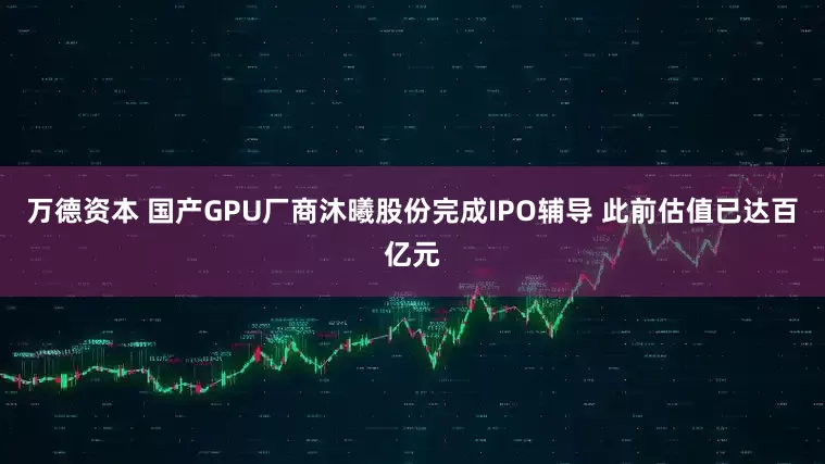 万德资本 国产GPU厂商沐曦股份完成IPO辅导 此前估值已达百亿元