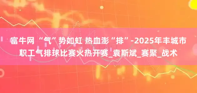 富牛网 “气”势如虹 热血澎“排”-2025年丰城市职工气排球比赛火热开赛_袁斯斌_赛聚_战术
