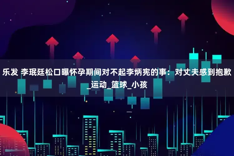 乐发 李珉廷松口曝怀孕期间对不起李炳宪的事：对丈夫感到抱歉_运动_篮球_小孩