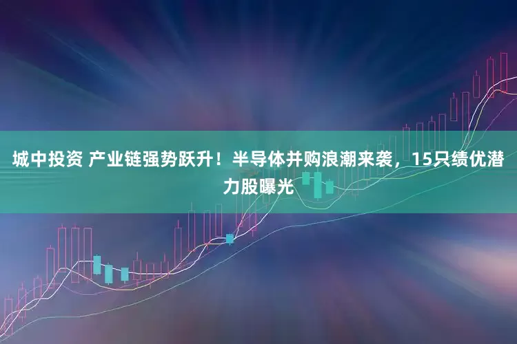 城中投资 产业链强势跃升！半导体并购浪潮来袭，15只绩优潜力股曝光