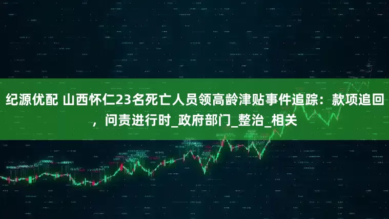 纪源优配 山西怀仁23名死亡人员领高龄津贴事件追踪：款项追回，问责进行时_政府部门_整治_相关