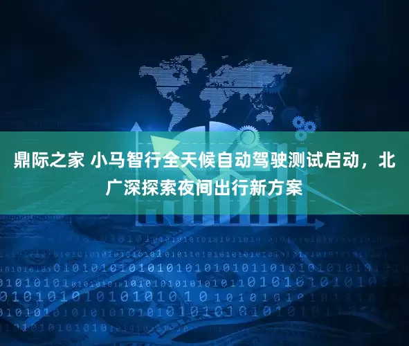 鼎际之家 小马智行全天候自动驾驶测试启动，北广深探索夜间出行新方案