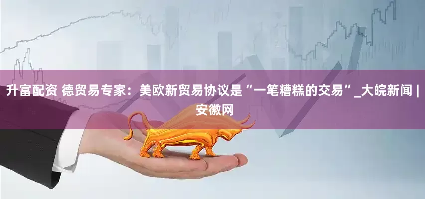 升富配资 德贸易专家：美欧新贸易协议是“一笔糟糕的交易”_大皖新闻 | 安徽网