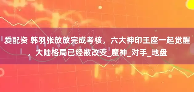 爱配资 韩羽张放放完成考核，六大神印王座一起觉醒，大陆格局已经被改变_魔神_对手_地盘