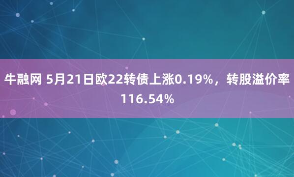 牛融网 5月21日欧22转债上涨0.19%，转股溢价率116.54%