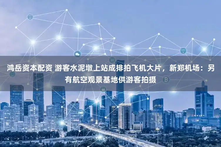 鸿岳资本配资 游客水泥墩上站成排拍飞机大片，新郑机场：另有航空观景基地供游客拍摄