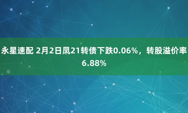 永星速配 2月2日凤21转债下跌0.06%，转股溢价率6.88%