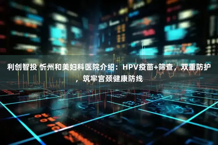 利创智投 忻州和美妇科医院介绍：HPV疫苗+筛查，双重防护，筑牢宫颈健康防线