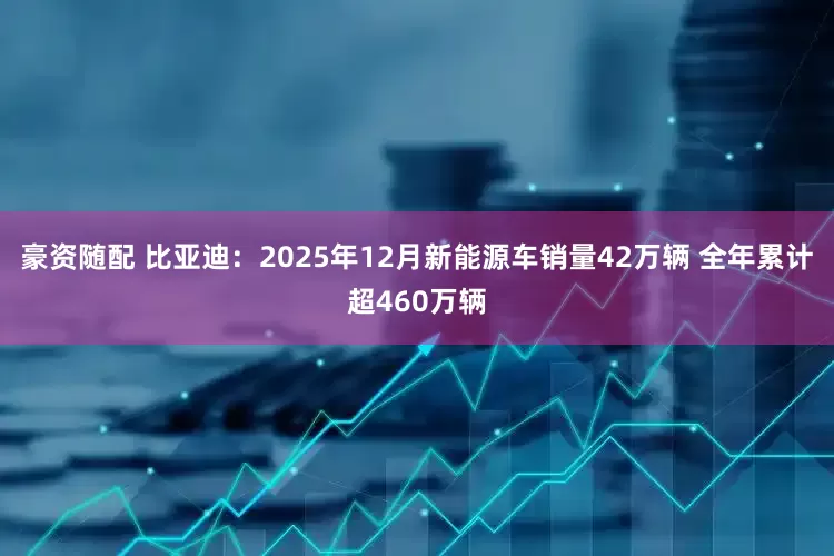 豪资随配 比亚迪：2025年12月新能源车销量42万辆 全年累计超460万辆