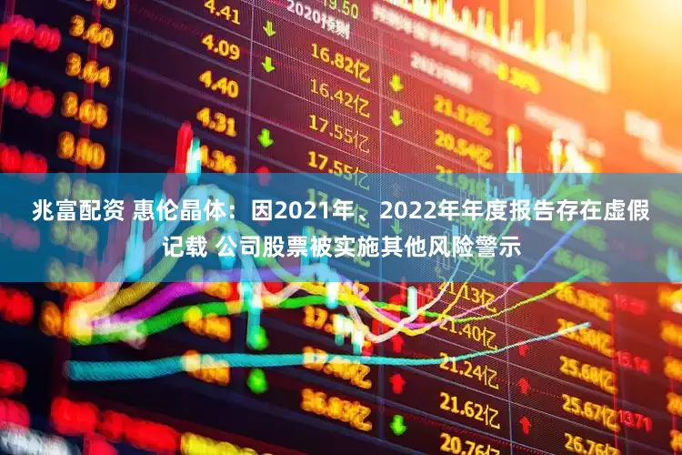 兆富配资 惠伦晶体：因2021年、2022年年度报告存在虚假记载 公司股票被实施其他风险警示