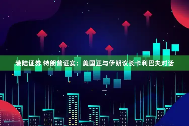 港陆证券 特朗普证实：美国正与伊朗议长卡利巴夫对话