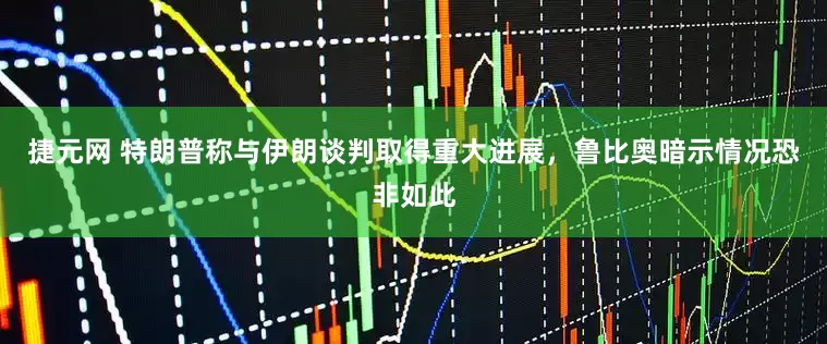 捷元网 特朗普称与伊朗谈判取得重大进展，鲁比奥暗示情况恐非如此